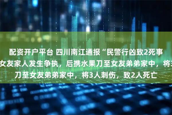 配资开户平台 四川南江通报“民警行凶致2死事件”：邓某某酒后与女友家人发生争执，后携水果刀至女友弟弟家中，将3人刺伤，致2人死亡