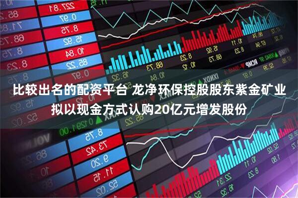 比较出名的配资平台 龙净环保控股股东紫金矿业拟以现金方式认购20亿元增发股份