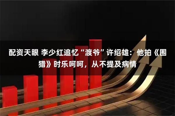配资天眼 李少红追忆“渡爷”许绍雄：他拍《围猎》时乐呵呵，从不提及病情