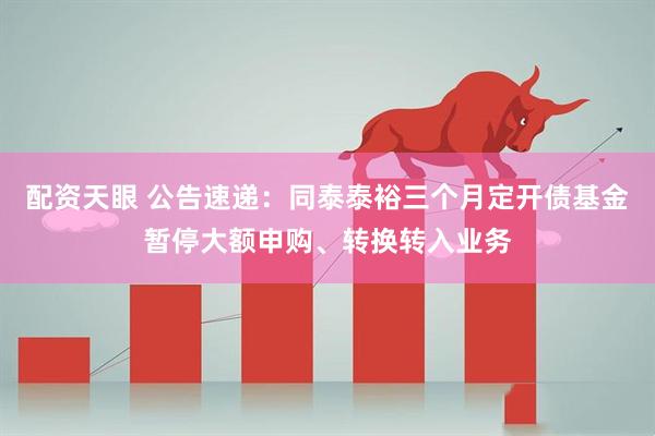 配资天眼 公告速递：同泰泰裕三个月定开债基金暂停大额申购、转换转入业务