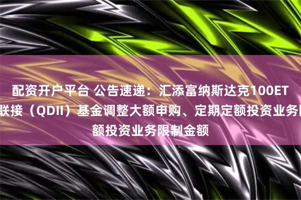 配资开户平台 公告速递：汇添富纳斯达克100ETF发起式联接（QDII）基金调整大额申购、定期定额投资业务限制金额