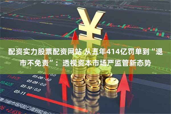配资实力股票配资网站 从五年414亿罚单到“退市不免责”：透视资本市场严监管新态势