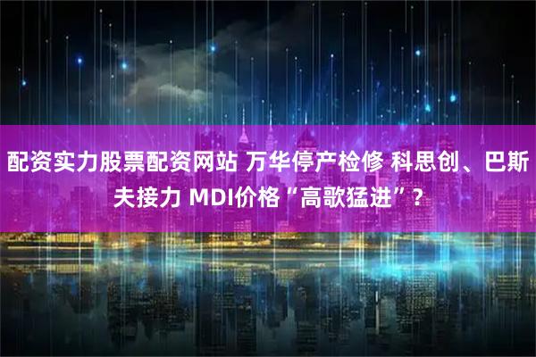 配资实力股票配资网站 万华停产检修 科思创、巴斯夫接力 MDI价格“高歌猛进”？