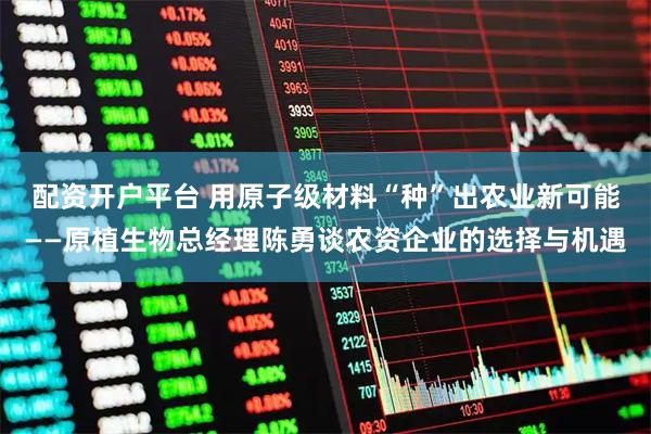 配资开户平台 用原子级材料“种”出农业新可能——原植生物总经理陈勇谈农资企业的选择与机遇