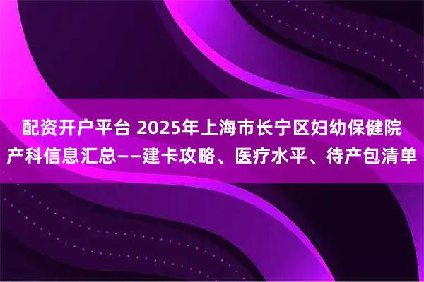 配资开户平台 2025年上海市长宁区妇幼保健院产科信息汇总——建卡攻略、医疗水平、待产包清单