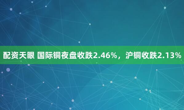 配资天眼 国际铜夜盘收跌2.46%，沪铜收跌2.13%