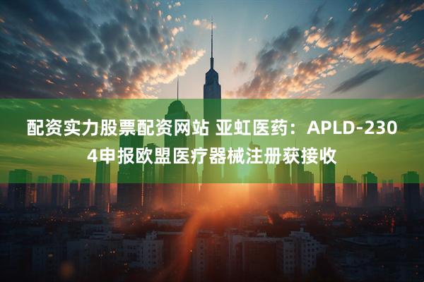 配资实力股票配资网站 亚虹医药:APLD-2304申报欧盟医疗器械注册获接收