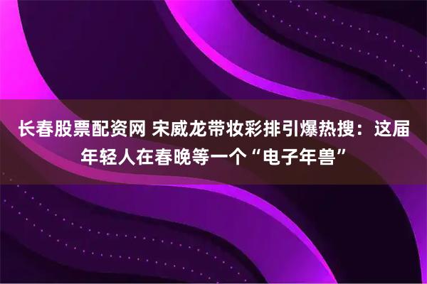 长春股票配资网 宋威龙带妆彩排引爆热搜：这届年轻人在春晚等一个“电子年兽”