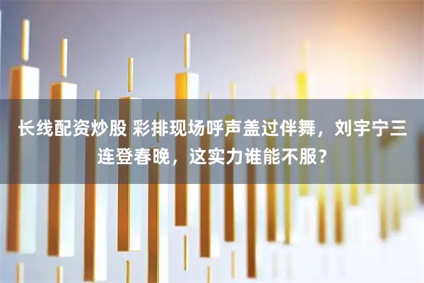 长线配资炒股 彩排现场呼声盖过伴舞，刘宇宁三连登春晚，这实力谁能不服？