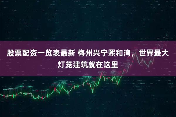 股票配资一览表最新 梅州兴宁熙和湾，世界最大灯笼建筑就在这里