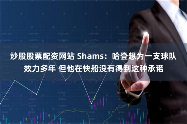 炒股股票配资网站 Shams：哈登想为一支球队效力多年 但他在快船没有得到这种承诺
