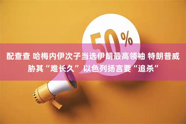 配查查 哈梅内伊次子当选伊朗最高领袖 特朗普威胁其“难长久” 以色列扬言要“追杀”
