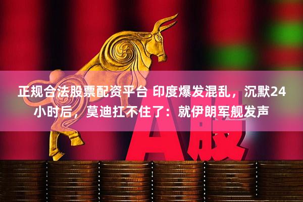 正规合法股票配资平台 印度爆发混乱，沉默24小时后，莫迪扛不住了：就伊朗军舰发声