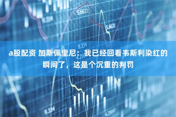 a股配资 加斯佩里尼：我已经回看韦斯利染红的瞬间了，这是个沉重的判罚