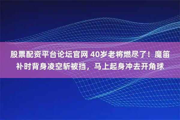 股票配资平台论坛官网 40岁老将燃尽了！魔笛补时背身凌空斩被挡，马上起身冲去开角球