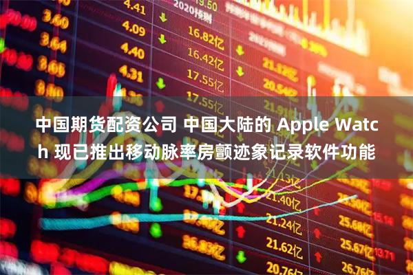 中国期货配资公司 中国大陆的 Apple Watch 现已推出移动脉率房颤迹象记录软件功能