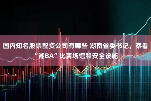 国内知名股票配资公司有哪些 湖南省委书记，察看“湘BA”比赛场馆和安全设施