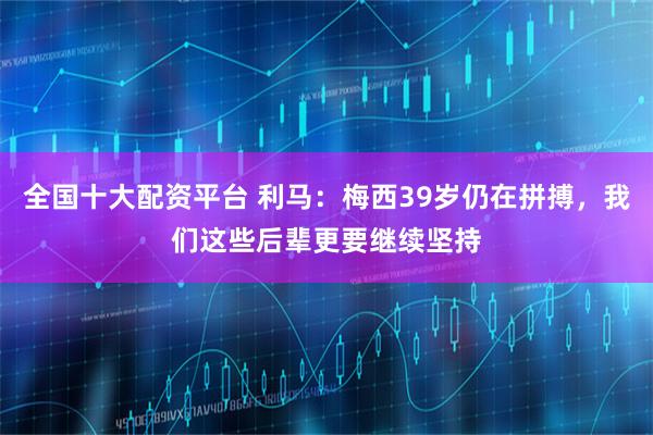 全国十大配资平台 利马:梅西39岁仍在拼搏,我们这些后辈更要继续坚持
