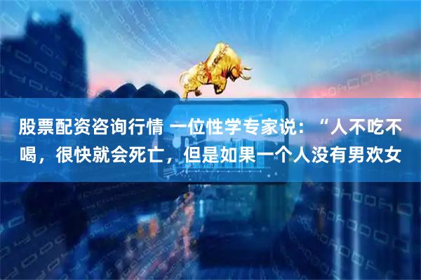 股票配资咨询行情 一位性学专家说:“人不吃不喝,很快就会死亡,但是如果一个人没有男欢女