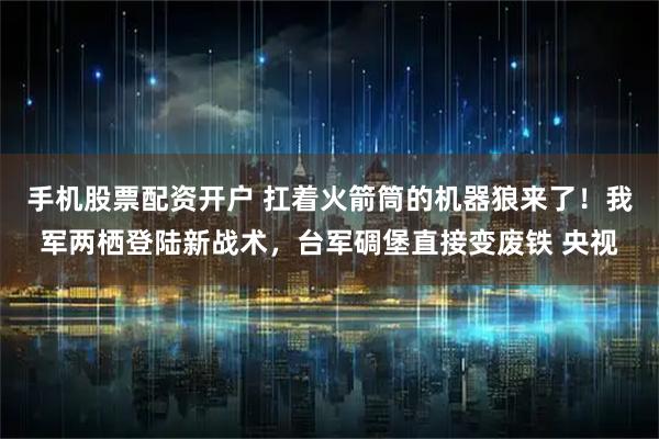 手机股票配资开户 扛着火箭筒的机器狼来了！我军两栖登陆新战术，台军碉堡直接变废铁 央视