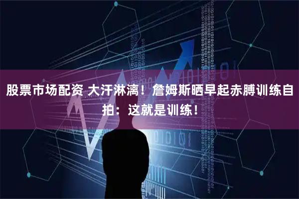股票市场配资 大汗淋漓！詹姆斯晒早起赤膊训练自拍：这就是训练！