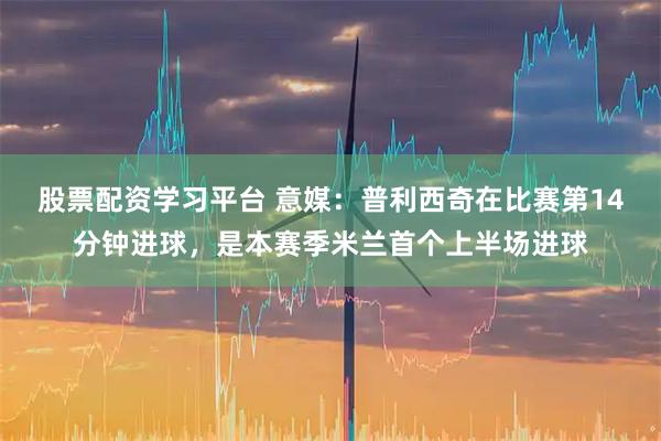 股票配资学习平台 意媒：普利西奇在比赛第14分钟进球，是本赛季米兰首个上半场进球