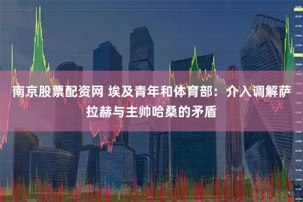 南京股票配资网 埃及青年和体育部：介入调解萨拉赫与主帅哈桑的矛盾