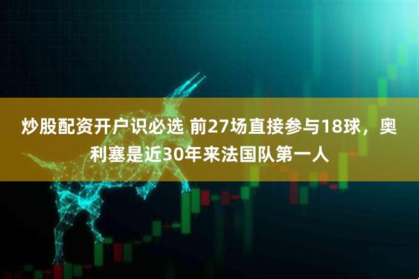炒股配资开户识必选 前27场直接参与18球，奥利塞是近30年来法国队第一人