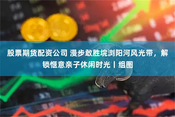 股票期货配资公司 漫步敢胜垸浏阳河风光带，解锁惬意亲子休闲时光丨组图