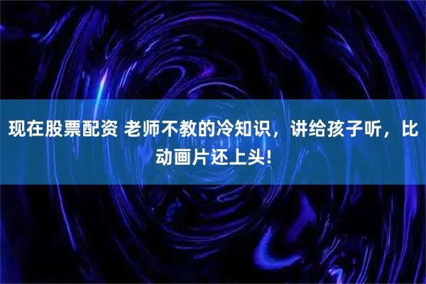 现在股票配资 老师不教的冷知识，讲给孩子听，比动画片还上头!